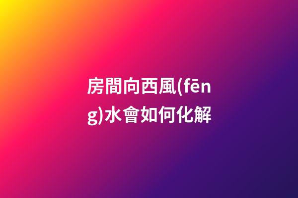 房間向西風(fēng)水會如何化解