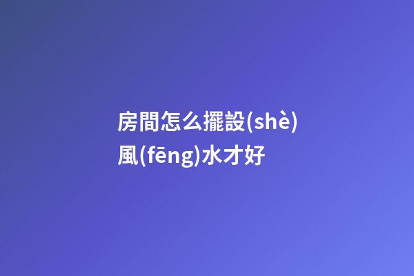 房間怎么擺設(shè)風(fēng)水才好