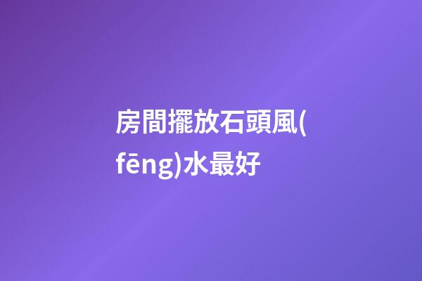 房間擺放石頭風(fēng)水最好