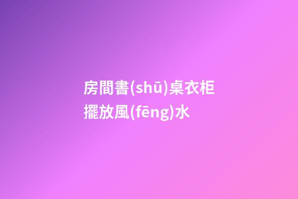房間書(shū)桌衣柜擺放風(fēng)水