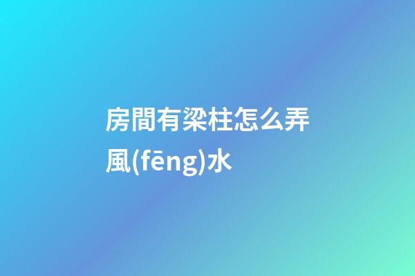 房間有梁柱怎么弄風(fēng)水