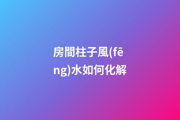 房間柱子風(fēng)水如何化解