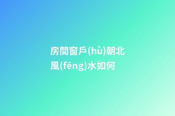 房間窗戶(hù)朝北風(fēng)水如何