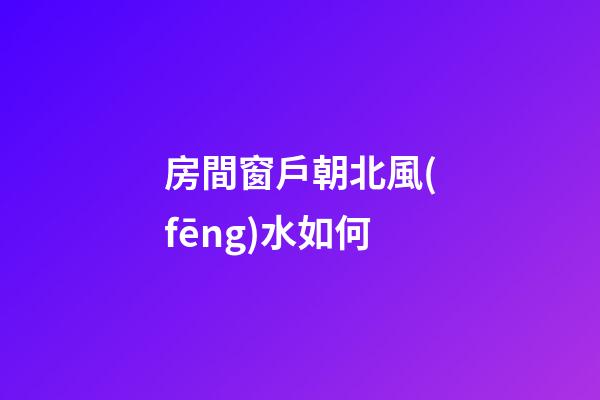 房間窗戶朝北風(fēng)水如何