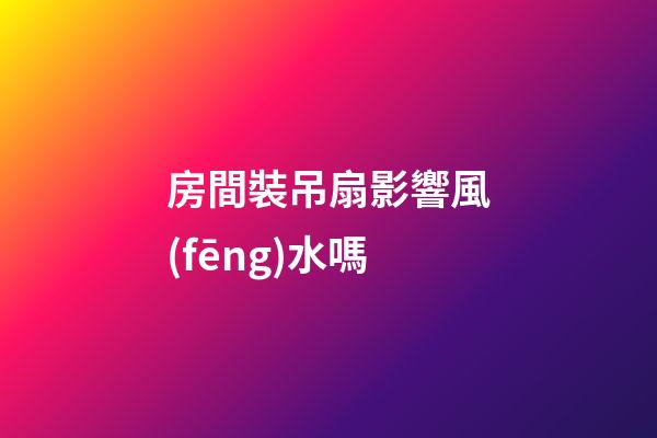 房間裝吊扇影響風(fēng)水嗎
