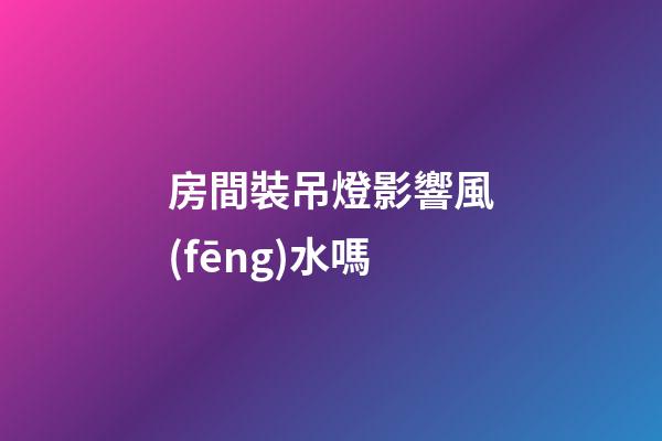 房間裝吊燈影響風(fēng)水嗎
