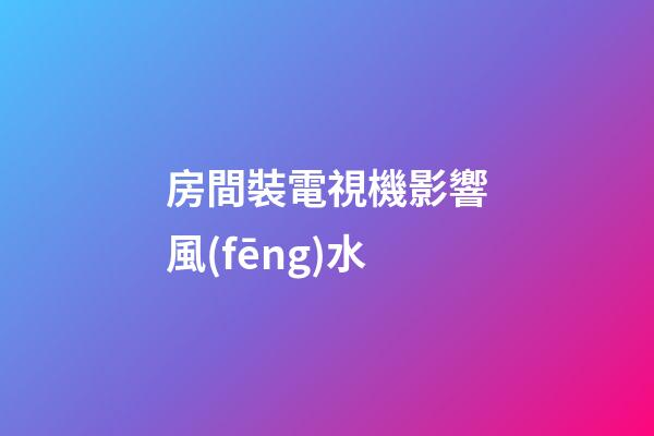 房間裝電視機影響風(fēng)水