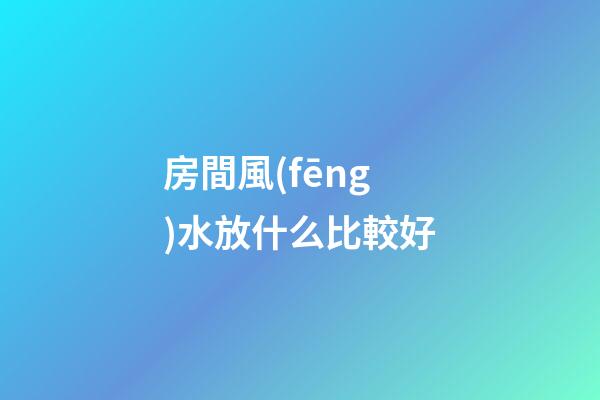 房間風(fēng)水放什么比較好
