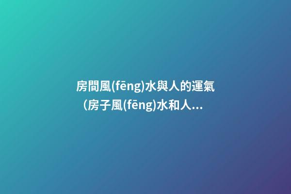 房間風(fēng)水與人的運氣（房子風(fēng)水和人的命運運程）