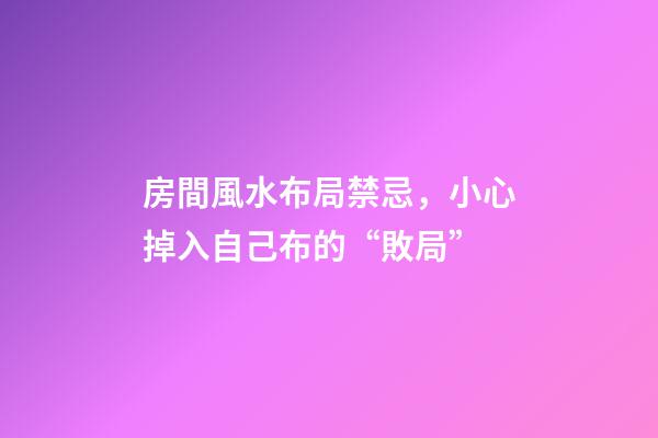 房間風水布局禁忌，小心掉入自己布的“敗局”