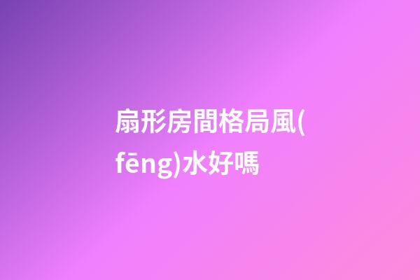 扇形房間格局風(fēng)水好嗎