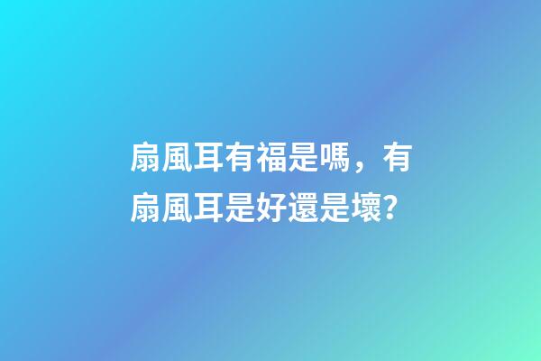 扇風耳有福是嗎，有扇風耳是好還是壞？