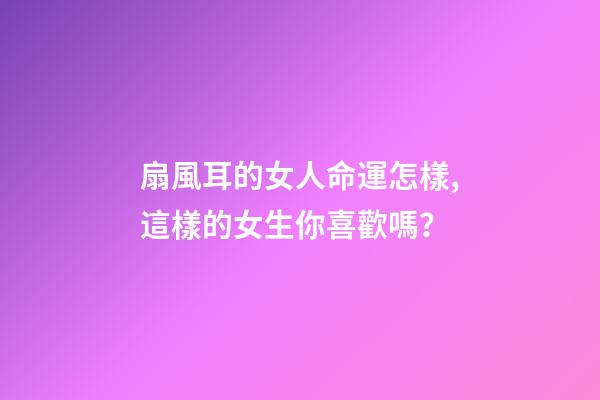 扇風耳的女人命運怎樣,這樣的女生你喜歡嗎？