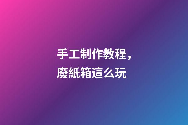 手工制作教程，廢紙箱這么玩-第1張-觀點-玄機派