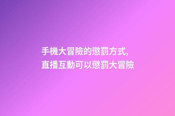 手機大冒險的懲罰方式,直播互動可以懲罰大冒險-第1張-觀點-玄機派