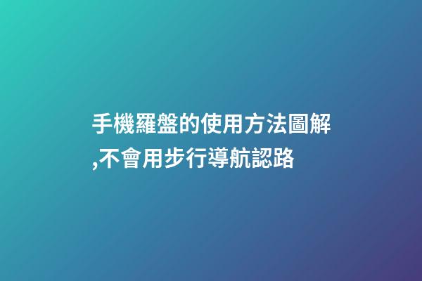 手機羅盤的使用方法圖解,不會用步行導航認路-第1張-觀點-玄機派