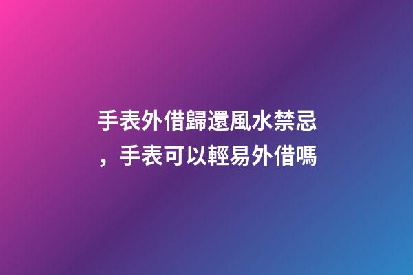 手表外借歸還風水禁忌，手表可以輕易外借嗎