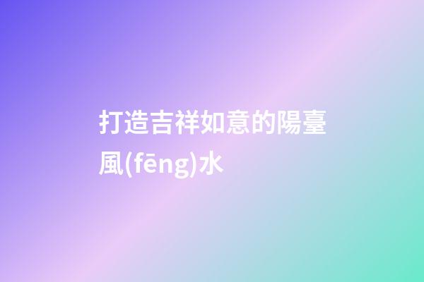 打造吉祥如意的陽臺風(fēng)水