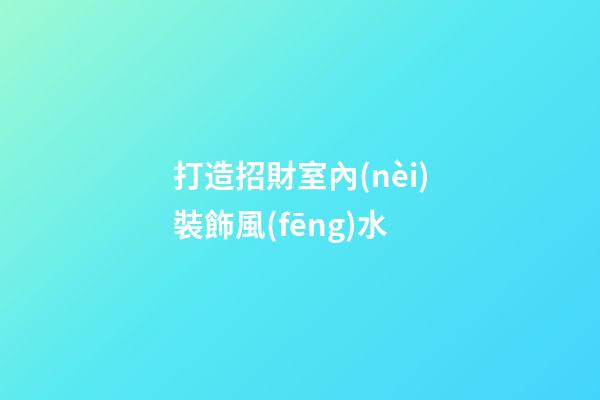 打造招財室內(nèi)裝飾風(fēng)水