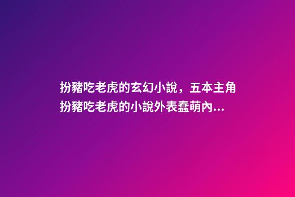 扮豬吃老虎的玄幻小說，五本主角扮豬吃老虎的小說外表蠢萌內里腹黑-第1張-觀點-玄機派