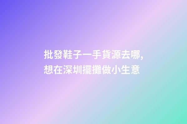 批發鞋子一手貨源去哪,想在深圳擺攤做小生意-第1張-觀點-玄機派