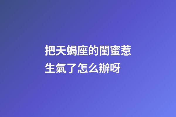 把天蝎座的閨蜜惹生氣了怎么辦呀-第1張-星座運勢-玄機派