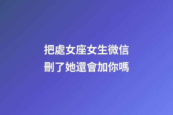 把處女座女生微信刪了她還會加你嗎-第1張-星座運勢-玄機派