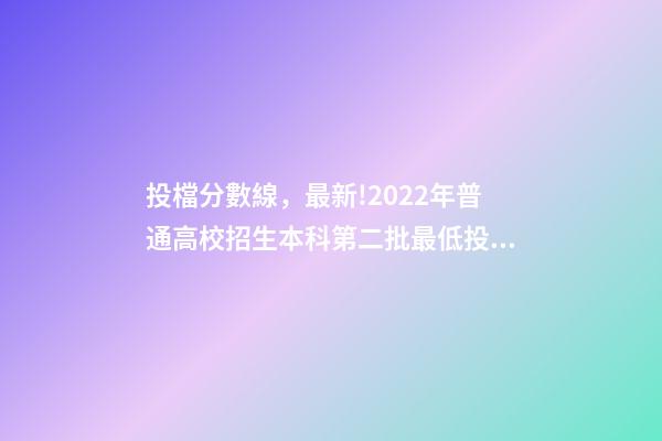 投檔分數線，最新!2022年普通高校招生本科第二批最低投檔分數線公布-第1張-觀點-玄機派