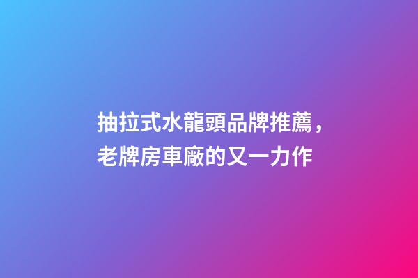 抽拉式水龍頭品牌推薦，老牌房車廠的又一力作-第1張-觀點-玄機派