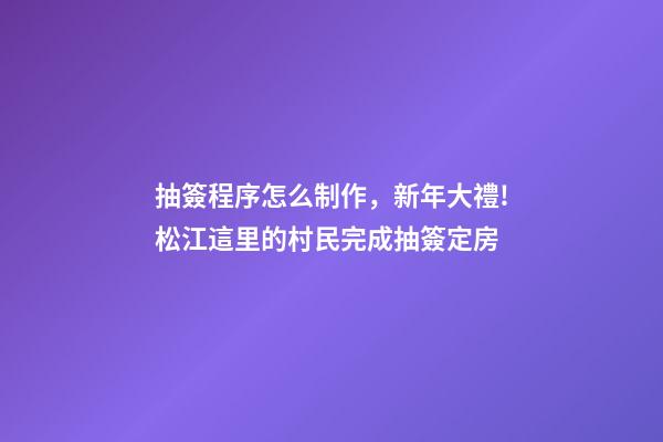 抽簽程序怎么制作，新年大禮!松江這里的村民完成抽簽定房-第1張-觀點-玄機派