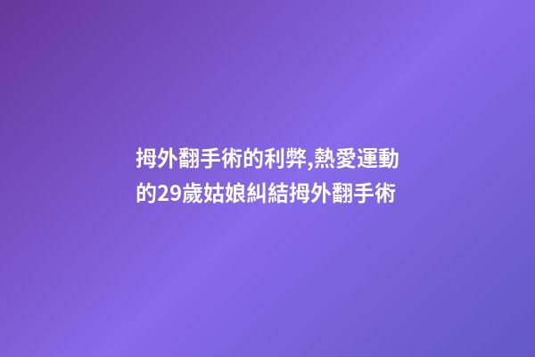 拇外翻手術的利弊,熱愛運動的29歲姑娘糾結拇外翻手術-第1張-觀點-玄機派