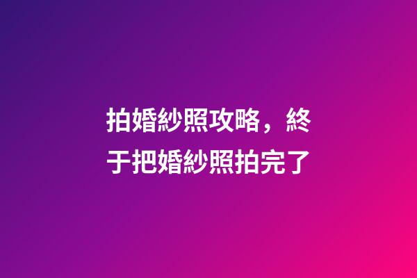 拍婚紗照攻略，終于把婚紗照拍完了-第1張-觀點-玄機派