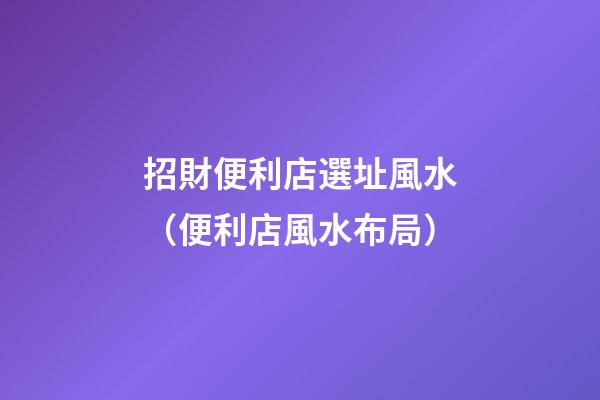 招財便利店選址風水（便利店風水布局）