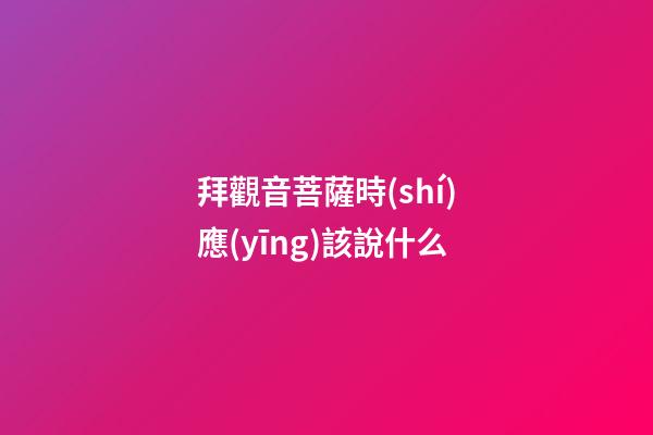 拜觀音菩薩時(shí)應(yīng)該說什么