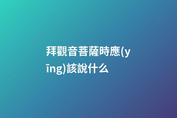 拜觀音菩薩時應(yīng)該說什么