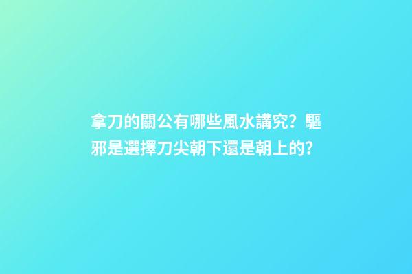 拿刀的關公有哪些風水講究？驅邪是選擇刀尖朝下還是朝上的？