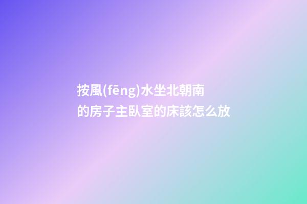 按風(fēng)水坐北朝南的房子主臥室的床該怎么放