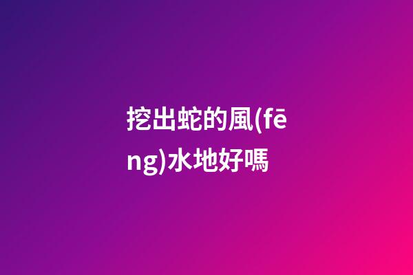 挖出蛇的風(fēng)水地好嗎