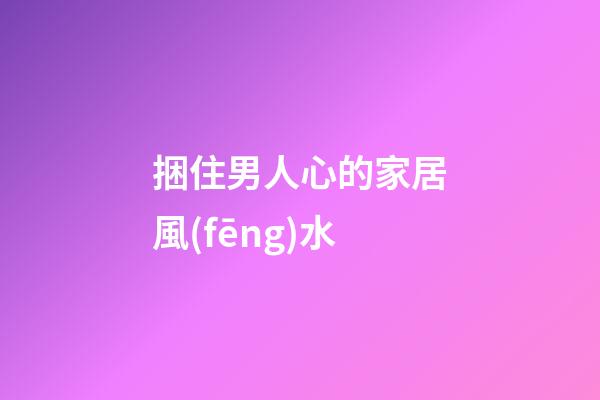 捆住男人心的家居風(fēng)水