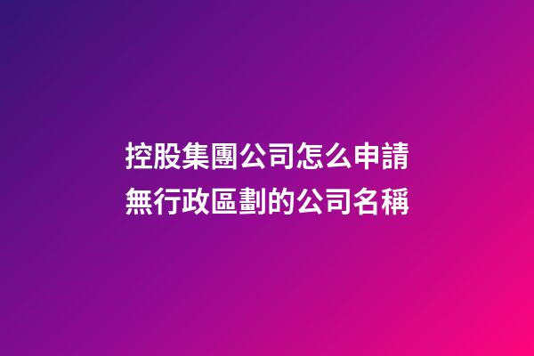 控股集團公司怎么申請無行政區劃的公司名稱-第1張-公司起名-玄機派