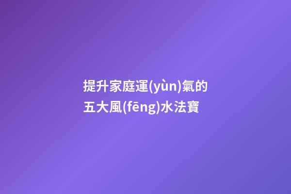 提升家庭運(yùn)氣的五大風(fēng)水法寶