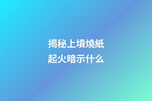 揭秘上墳燒紙起火暗示什么