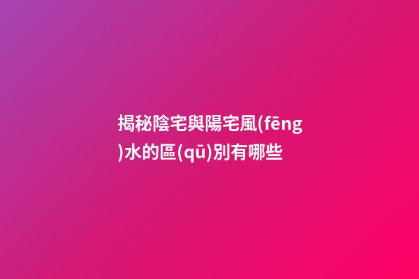 揭秘陰宅與陽宅風(fēng)水的區(qū)別有哪些