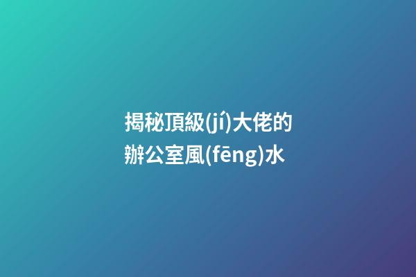 揭秘頂級(jí)大佬的辦公室風(fēng)水