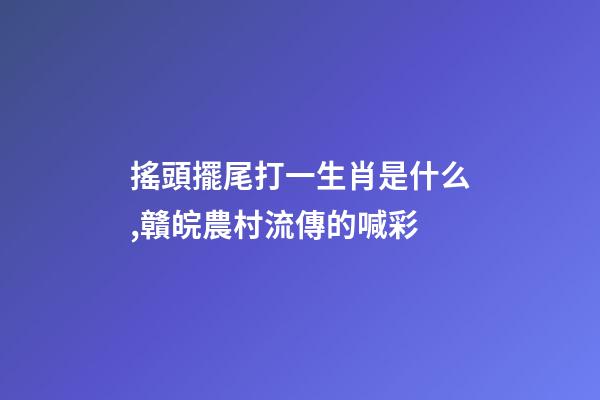 搖頭擺尾打一生肖是什么,贛皖農村流傳的喊彩-第1張-觀點-玄機派