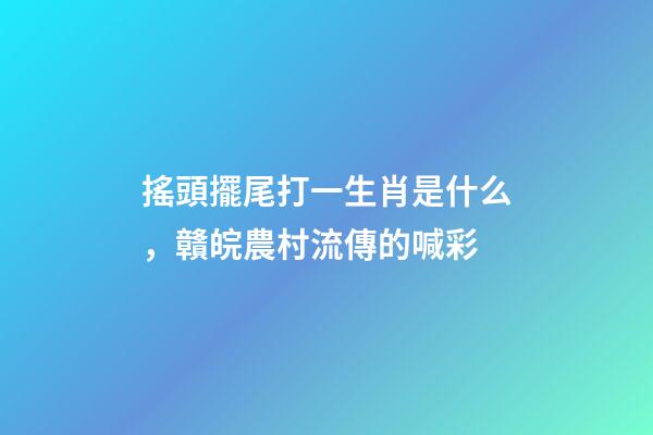 搖頭擺尾打一生肖是什么，贛皖農村流傳的喊彩-第1張-觀點-玄機派
