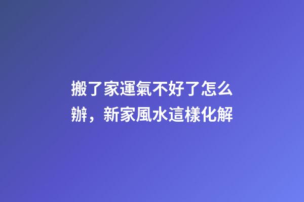 搬了家運氣不好了怎么辦，新家風水這樣化解