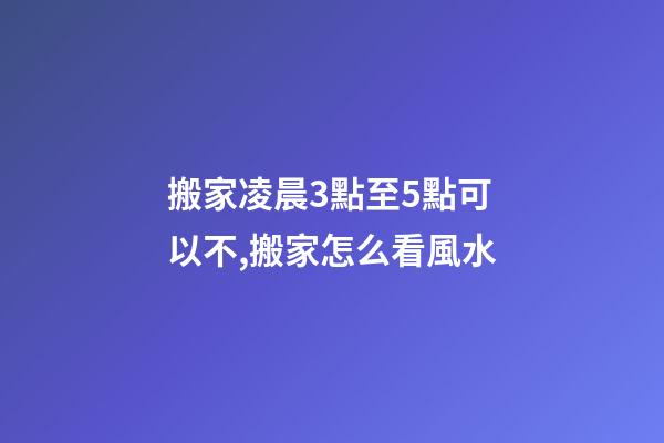 搬家凌晨3點至5點可以不,搬家怎么看風水-第1張-觀點-玄機派