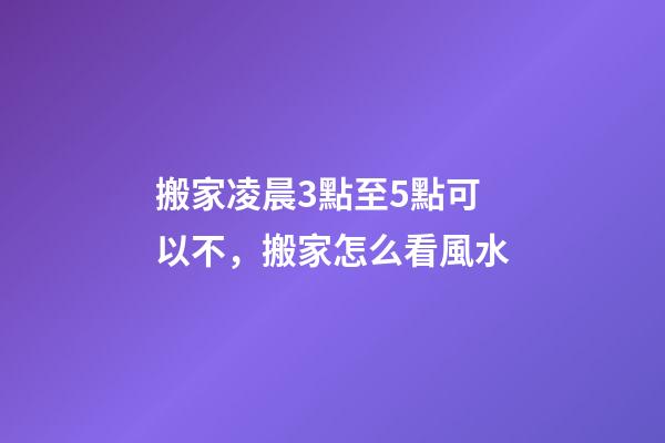 搬家凌晨3點至5點可以不，搬家怎么看風水-第1張-觀點-玄機派