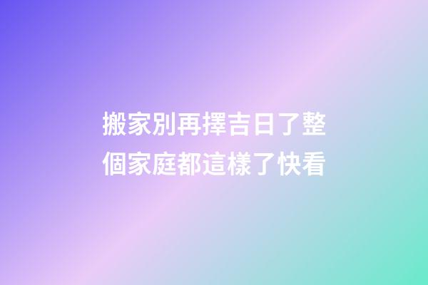 搬家別再擇吉日了整個家庭都這樣了快看